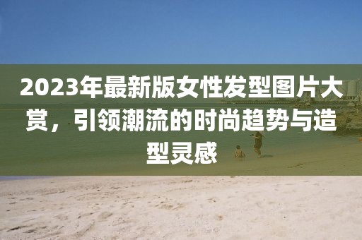 2023年最新版女性發(fā)型圖片大賞，引領(lǐng)潮流的時(shí)尚趨勢(shì)與造型靈感