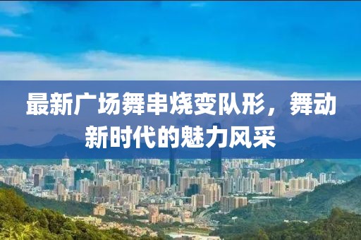 最新廣場(chǎng)舞串燒變隊(duì)形，舞動(dòng)新時(shí)代的魅力風(fēng)采