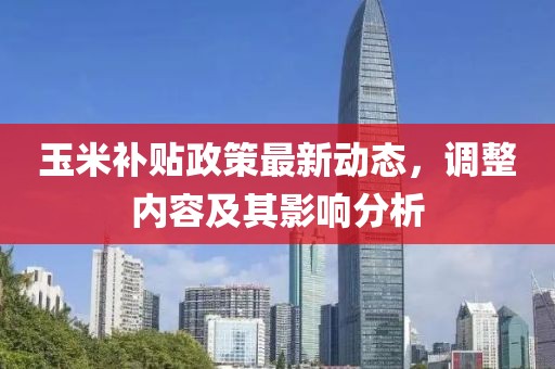 玉米補(bǔ)貼政策最新動(dòng)態(tài)，調(diào)整內(nèi)容及其影響分析