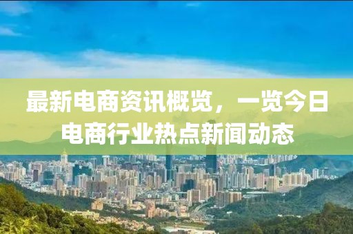 最新電商資訊概覽，一覽今日電商行業(yè)熱點(diǎn)新聞動(dòng)態(tài)
