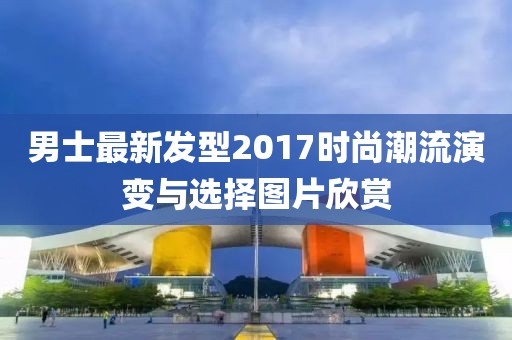 男士最新發(fā)型2017時尚潮流演變與選擇圖片欣賞