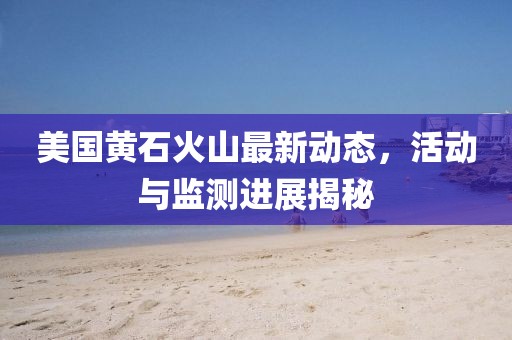 美國(guó)黃石火山最新動(dòng)態(tài)，活動(dòng)與監(jiān)測(cè)進(jìn)展揭秘