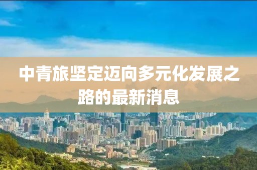 中青旅堅定邁向多元化發(fā)展之路的最新消息