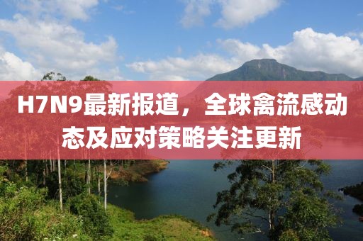H7N9最新報(bào)道，全球禽流感動(dòng)態(tài)及應(yīng)對(duì)策略關(guān)注更新