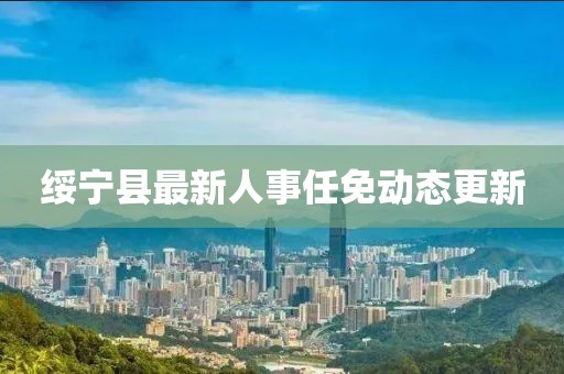 綏寧縣最新人事任免動(dòng)態(tài)更新