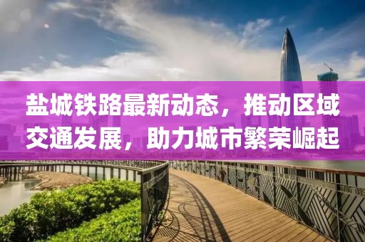 鹽城鐵路最新動態(tài)，推動區(qū)域交通發(fā)展，助力城市繁榮崛起