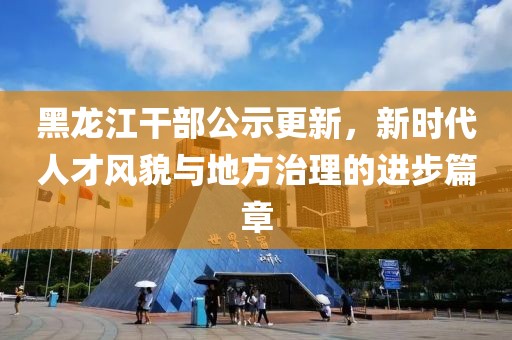 黑龍江干部公示更新，新時代人才風(fēng)貌與地方治理的進(jìn)步篇章