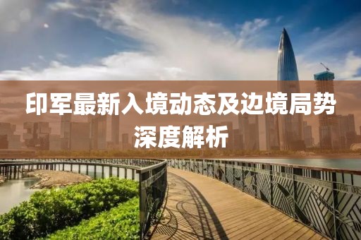 印軍最新入境動(dòng)態(tài)及邊境局勢(shì)深度解析