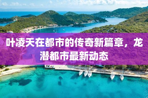 葉凌天在都市的傳奇新篇章，龍潛都市最新動態(tài)