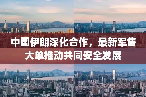 中國伊朗深化合作，最新軍售大單推動(dòng)共同安全發(fā)展