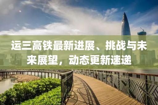 運(yùn)三高鐵最新進(jìn)展、挑戰(zhàn)與未來(lái)展望，動(dòng)態(tài)更新速遞