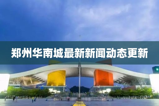 鄭州華南城最新新聞動(dòng)態(tài)更新