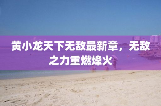 黃小龍?zhí)煜聼o敵最新章，無敵之力重燃烽火
