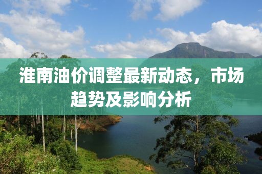 淮南油價(jià)調(diào)整最新動(dòng)態(tài)，市場(chǎng)趨勢(shì)及影響分析