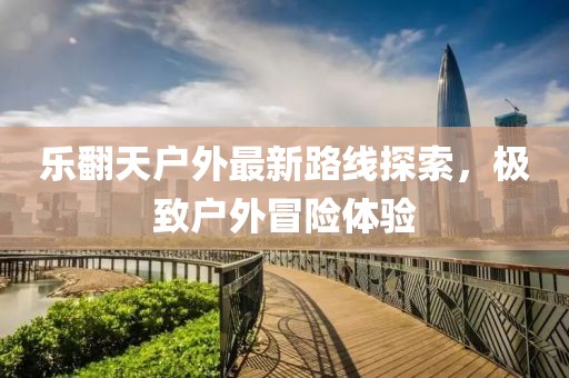 樂翻天戶外最新路線探索，極致戶外冒險體驗