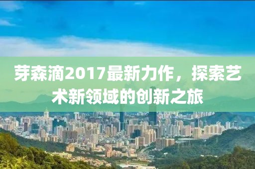 芽森滴2017最新力作，探索藝術(shù)新領(lǐng)域的創(chuàng)新之旅