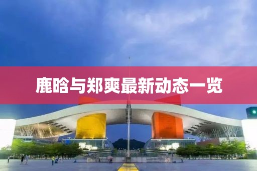 鹿晗與鄭爽最新動態(tài)一覽