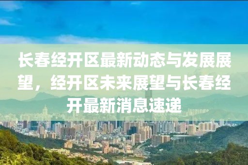 長春經(jīng)開區(qū)最新動(dòng)態(tài)與發(fā)展展望，經(jīng)開區(qū)未來展望與長春經(jīng)開最新消息速遞