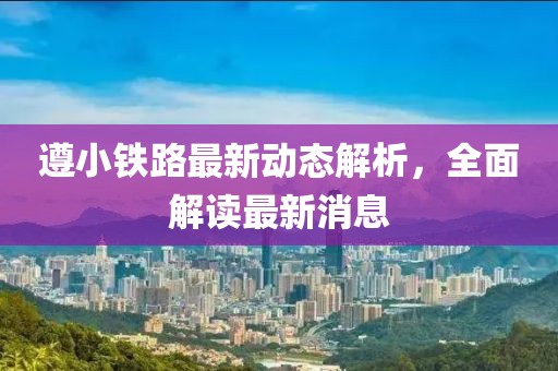 遵小鐵路最新動態(tài)解析，全面解讀最新消息