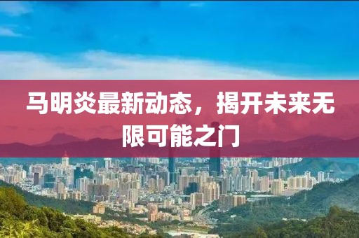 馬明炎最新動態(tài)，揭開未來無限可能之門