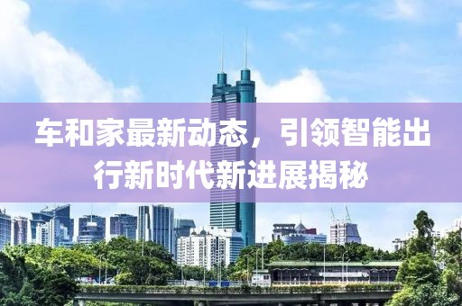 車和家最新動態(tài)，引領(lǐng)智能出行新時代新進展揭秘