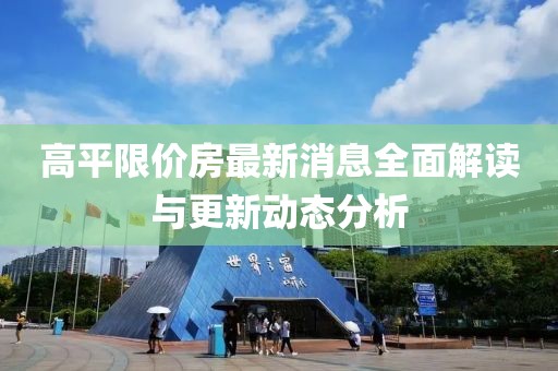 高平限價(jià)房最新消息全面解讀與更新動(dòng)態(tài)分析