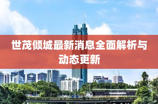 世茂傾城最新消息全面解析與動(dòng)態(tài)更新