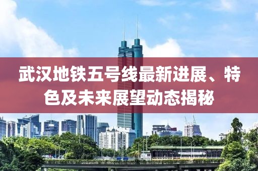 武漢地鐵五號線最新進展、特色及未來展望動態(tài)揭秘