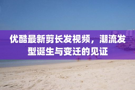 優(yōu)酷最新剪長(zhǎng)發(fā)視頻，潮流發(fā)型誕生與變遷的見證