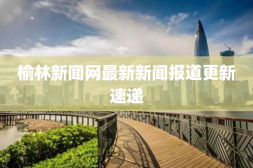 榆林新聞網(wǎng)最新新聞報(bào)道更新速遞