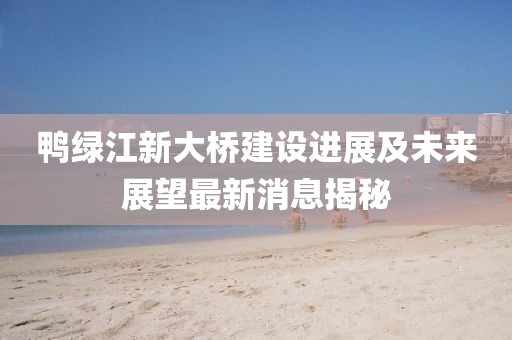 鴨綠江新大橋建設(shè)進(jìn)展及未來(lái)展望最新消息揭秘
