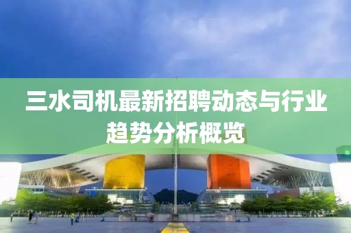 三水司機(jī)最新招聘動(dòng)態(tài)與行業(yè)趨勢(shì)分析概覽