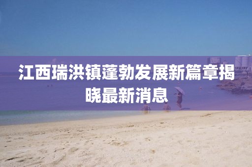 江西瑞洪鎮(zhèn)蓬勃發(fā)展新篇章揭曉最新消息
