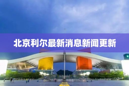 北京利爾最新消息新聞更新