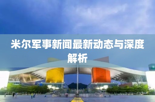 米爾軍事新聞最新動態(tài)與深度解析