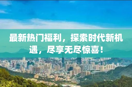 最新熱門福利，探索時代新機遇，盡享無盡驚喜！