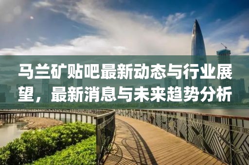 馬蘭礦貼吧最新動態(tài)與行業(yè)展望，最新消息與未來趨勢分析
