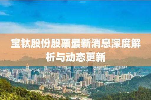 寶鈦股份股票最新消息深度解析與動(dòng)態(tài)更新