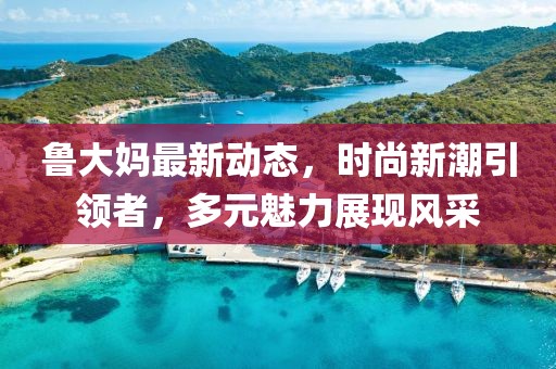 魯大媽最新動態(tài)，時尚新潮引領(lǐng)者，多元魅力展現(xiàn)風(fēng)采