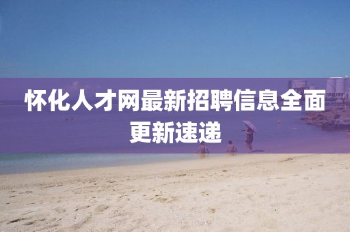 懷化人才網(wǎng)最新招聘信息全面更新速遞