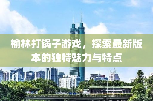榆林打鍋子游戲，探索最新版本的獨特魅力與特點