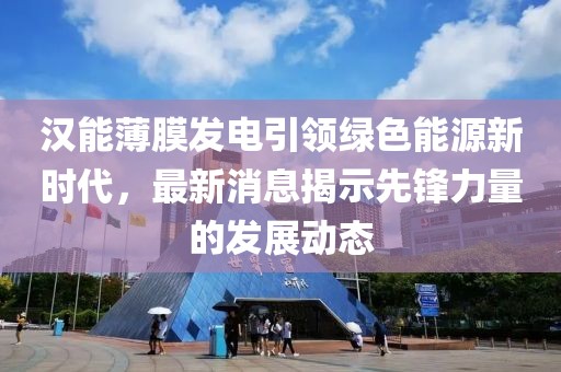 漢能薄膜發(fā)電引領綠色能源新時代，最新消息揭示先鋒力量的發(fā)展動態(tài)