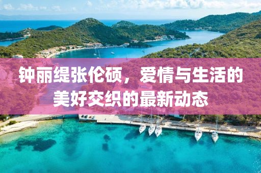 鐘麗緹張倫碩，愛情與生活的美好交織的最新動態(tài)