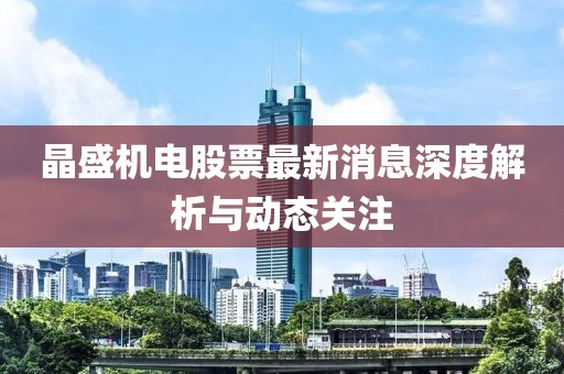 晶盛機電股票最新消息深度解析與動態(tài)關(guān)注