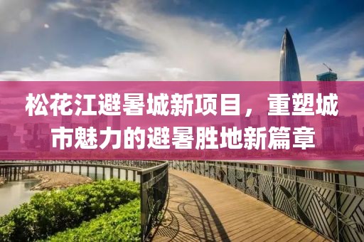 松花江避暑城新項(xiàng)目，重塑城市魅力的避暑勝地新篇章
