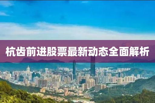杭齒前進(jìn)股票最新動(dòng)態(tài)全面解析