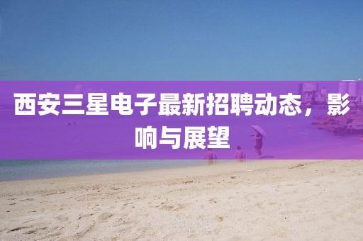 西安三星電子最新招聘動態(tài)，影響與展望