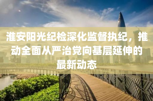 淮安陽(yáng)光紀(jì)檢深化監(jiān)督執(zhí)紀(jì)，推動(dòng)全面從嚴(yán)治黨向基層延伸的最新動(dòng)態(tài)