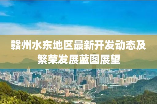 贛州水東地區(qū)最新開發(fā)動態(tài)及繁榮發(fā)展藍圖展望