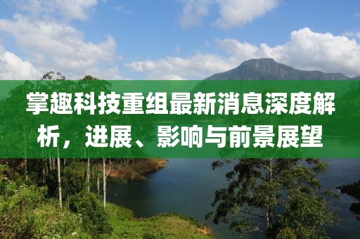 掌趣科技重組最新消息深度解析，進展、影響與前景展望